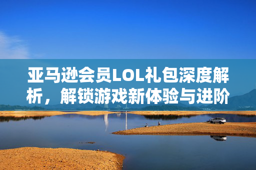 亚马逊会员LOL礼包深度解析，解锁游戏新体验与进阶攻略