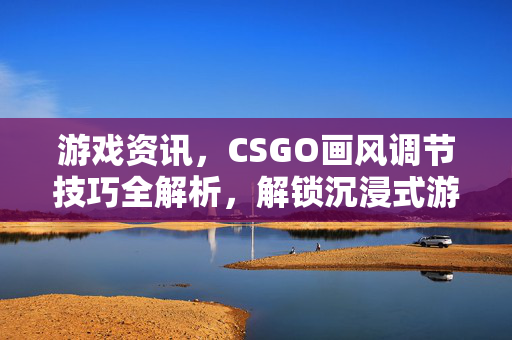 游戏资讯，CSGO画风调节技巧全解析，解锁沉浸式游戏体验新路径