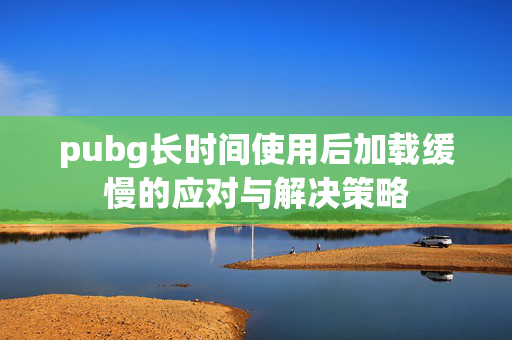 pubg长时间使用后加载缓慢的应对与解决策略