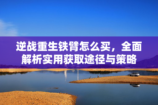 逆战重生铁臂怎么买，全面解析实用获取途径与策略