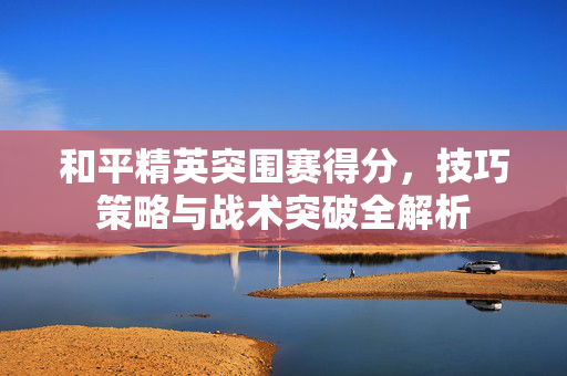 和平精英突围赛得分，技巧策略与战术突破全解析