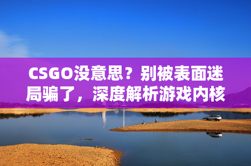 CSGO没意思？别被表面迷局骗了，深度解析游戏内核与潜在价值