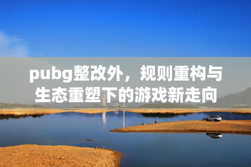 pubg整改外，规则重构与生态重塑下的游戏新走向