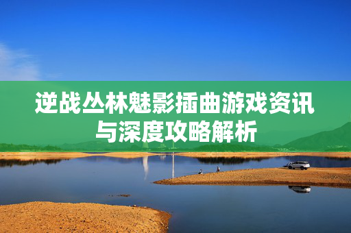 逆战丛林魅影插曲游戏资讯与深度攻略解析