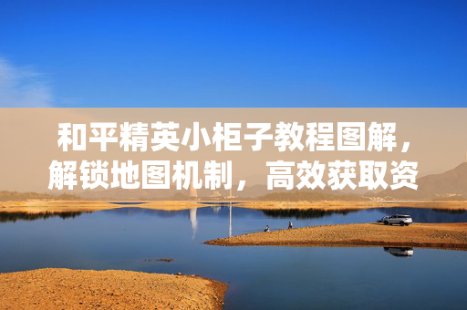 和平精英小柜子教程图解，解锁地图机制，高效获取资源指南