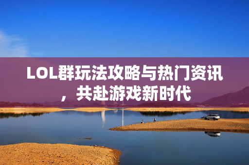 LOL群玩法攻略与热门资讯，共赴游戏新时代