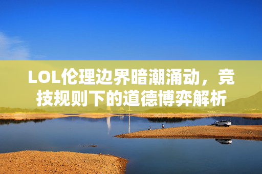 LOL伦理边界暗潮涌动，竞技规则下的道德博弈解析