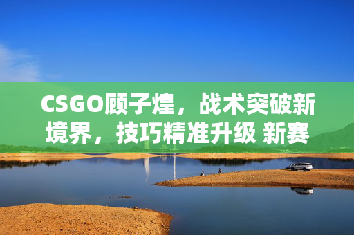 CSGO顾子煌，战术突破新境界，技巧精准升级 新赛季CSGO战术解析