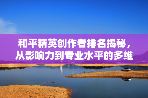 和平精英创作者排名揭秘，从影响力到专业水平的多维分析