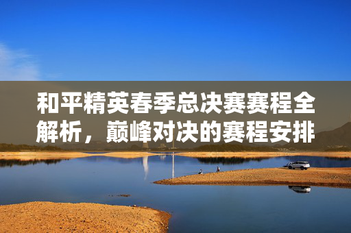 和平精英春季总决赛赛程全解析，巅峰对决的赛程安排与看点预测