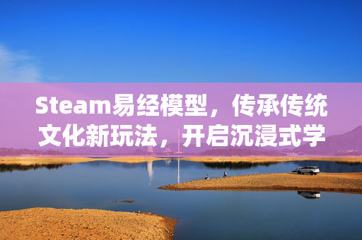 Steam易经模型，传承传统文化新玩法，开启沉浸式学习新体验