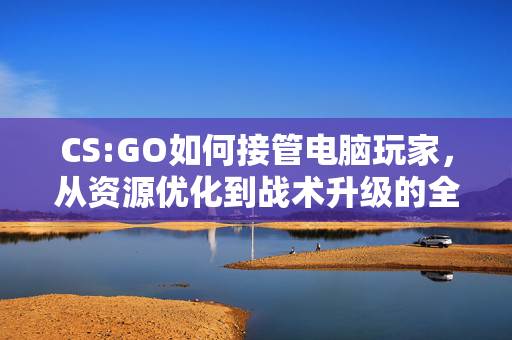 CS:GO如何接管电脑玩家，从资源优化到战术升级的全方位攻略