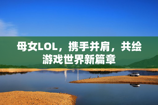 母女LOL，携手并肩，共绘游戏世界新篇章