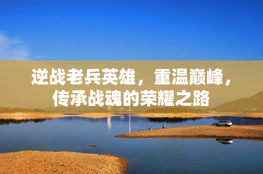 逆战老兵英雄，重温巅峰，传承战魂的荣耀之路