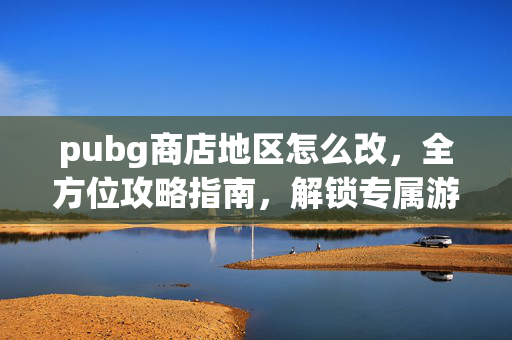 pubg商店地区怎么改，全方位攻略指南，解锁专属游戏体验