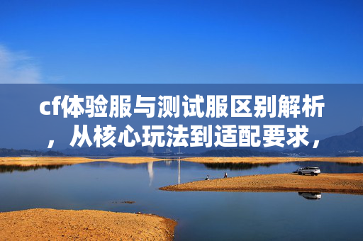 cf体验服与测试服区别解析，从核心玩法到适配要求，掌握选服关键