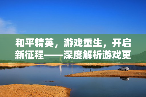 和平精英，游戏重生，开启新征程——深度解析游戏更新与实用攻略