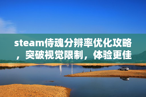steam侍魂分辨率优化攻略，突破视觉限制，体验更佳的沉浸感