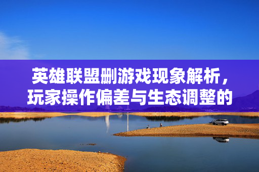英雄联盟删游戏现象解析，玩家操作偏差与生态调整的双重反思