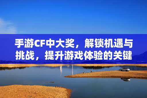 手游CF中大奖，解锁机遇与挑战，提升游戏体验的关键策略