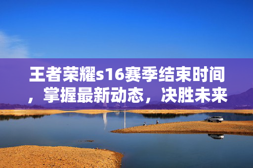 王者荣耀s16赛季结束时间，掌握最新动态，决胜未来