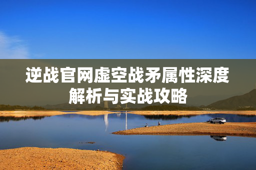 逆战官网虚空战矛属性深度解析与实战攻略