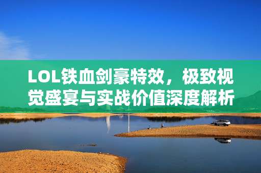 LOL铁血剑豪特效，极致视觉盛宴与实战价值深度解析