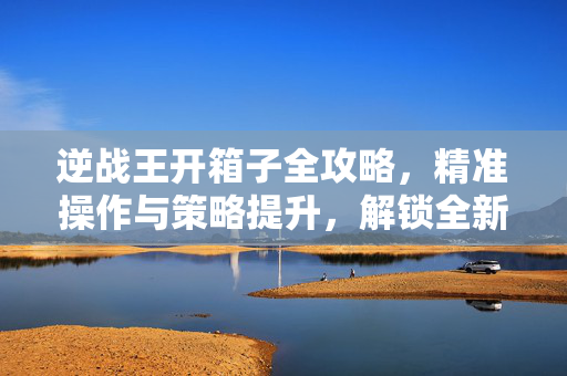 逆战王开箱子全攻略，精准操作与策略提升，解锁全新战斗体验