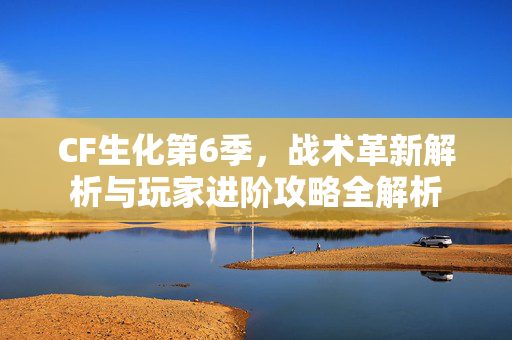 CF生化第6季，战术革新解析与玩家进阶攻略全解析