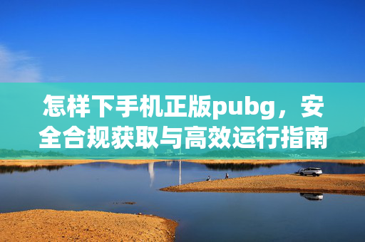怎样下手机正版pubg，安全合规获取与高效运行指南