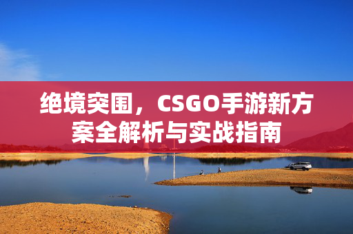 绝境突围，CSGO手游新方案全解析与实战指南