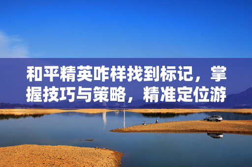 和平精英咋样找到标记，掌握技巧与策略，精准定位游戏目标