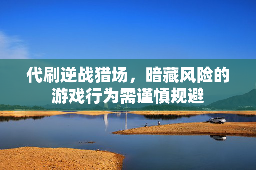 代刷逆战猎场，暗藏风险的游戏行为需谨慎规避