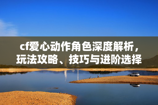 cf爱心动作角色深度解析，玩法攻略、技巧与进阶选择全指南