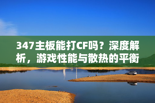 347主板能打CF吗？深度解析，游戏性能与散热的平衡