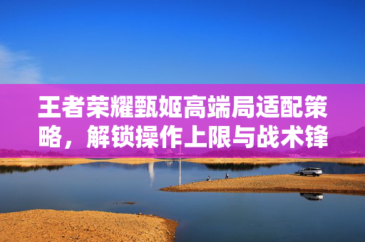 王者荣耀甄姬高端局适配策略，解锁操作上限与战术锋芒