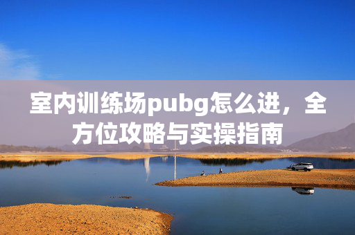 室内训练场pubg怎么进，全方位攻略与实操指南