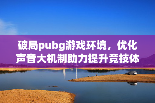破局pubg游戏环境，优化声音大机制助力提升竞技体验