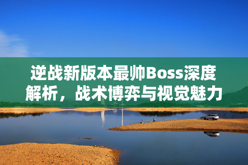 逆战新版本最帅Boss深度解析，战术博弈与视觉魅力全解析