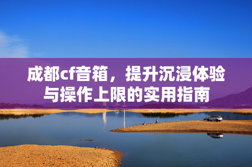 成都cf音箱，提升沉浸体验与操作上限的实用指南