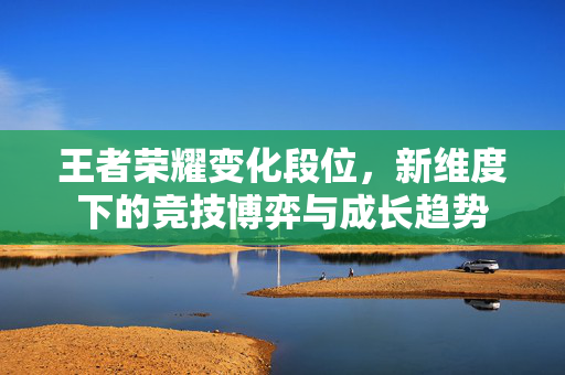 王者荣耀变化段位，新维度下的竞技博弈与成长趋势