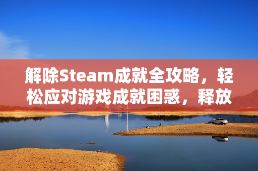 解除Steam成就全攻略，轻松应对游戏成就困惑，释放游戏玩法潜力