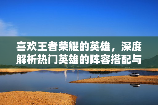 喜欢王者荣耀的英雄，深度解析热门英雄的阵容搭配与玩法策略
