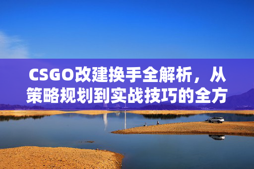 CSGO改建换手全解析，从策略规划到实战技巧的全方位指南