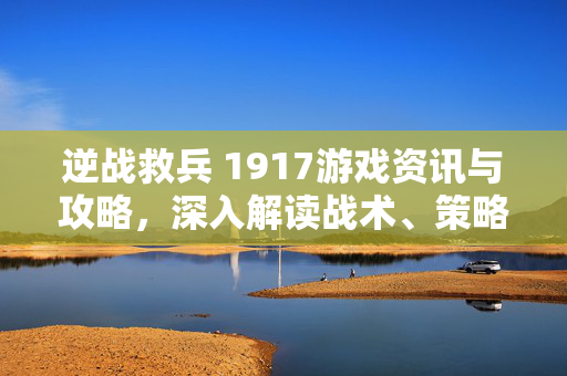 逆战救兵 1917游戏资讯与攻略，深入解读战术、策略与实用技巧逆战救兵 1917游戏资讯与攻略，深入解析战术策略，掌握实战关键技巧