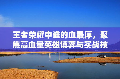 王者荣耀中谁的血最厚，聚焦高血量英雄博弈与实战技巧