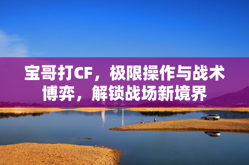 宝哥打CF，极限操作与战术博弈，解锁战场新境界