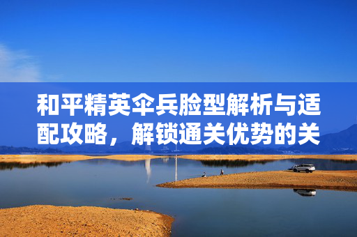 和平精英伞兵脸型解析与适配攻略，解锁通关优势的关键策略