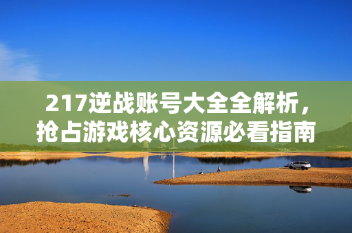 217逆战账号大全全解析，抢占游戏核心资源必看指南