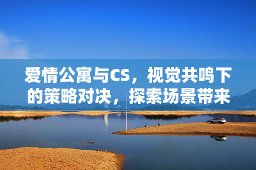 爱情公寓与CS，视觉共鸣下的策略对决，探索场景带来的玩法新认知